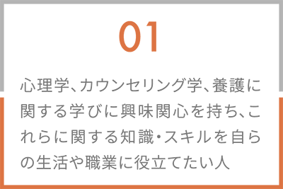 01 心理学、カウンセリング学、養護に関する学びに興味関心を持ち、これらに関する知識・スキルを自らの生活や職業に役立てたい人