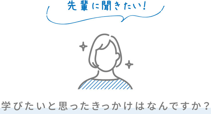 先輩に聞きたい！ 学びたいと思ったきっかけはなんですか？