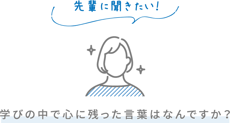 先輩に聞きたい！ 学びの中で心に残った言葉はなんですか？