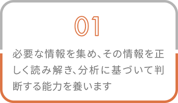 01 必要な情報を集め、その情報を正しく読み解き、分析に基づいて判断する能力を養います