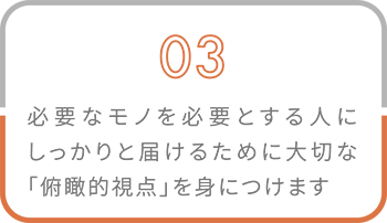 03 必要なモノを必要とする人にしっかりと届けるために大切な「俯瞰的視点」を身につけます