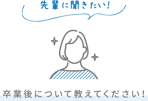 先輩に聞きたい！ 卒業後について教えてください！