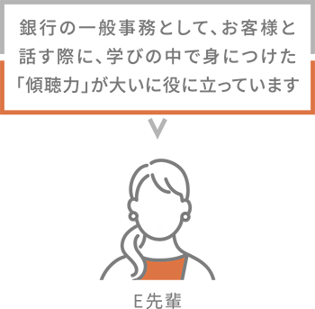 E先輩 銀行の一般事務として、お客様と話す際に、学びの中で身につけた「傾聴力」が大いに役に立っています