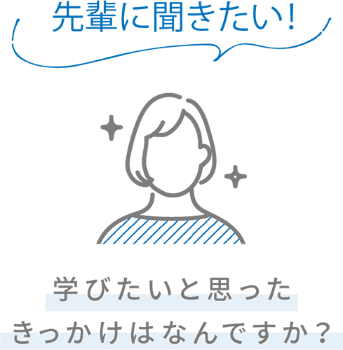 先輩に聞きたい！ 学びたいと思ったきっかけはなんですか？